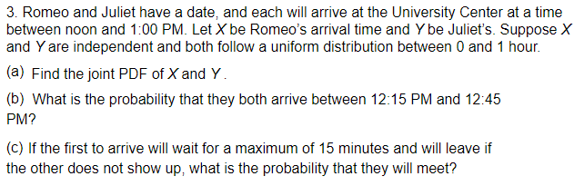 3. Romeo and Juliet have a date, and each will arrive at the University Center at a time
between noon and 1:00 PM. Let X be Romeo's arrival time and Y be Julieť's. Suppose X
and Y are independent and both follow a uniform distribution between 0 and 1 hour.
(a) Find the joint PDF of X and Y.
(b) What is the probability that they both arrive between 12:15 PM and 12:45
PM?
(c) If the first to arrive will wait for a maximum of 15 minutes and will leave if
the other does not show up, what is the probability that they will meet?
