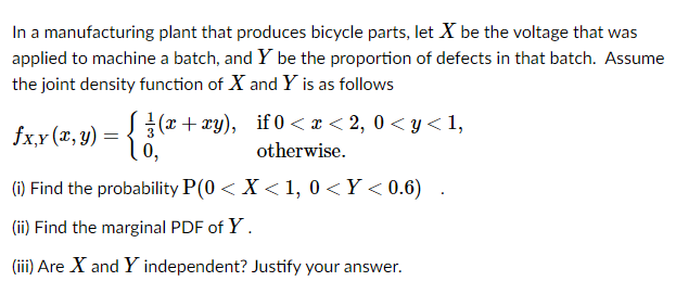 In a manufacturing plant that produces bicycle parts, let X be the voltage that was
applied to machine a batch, and Y be the proportion of defects in that batch. Assume
the joint density function of X and Y is as follows
S{(x+ xy), if 0 < x < 2, 0 < y< 1,
0,
fx,x (x, y) =
otherwise.
(i) Find the probability P(0 < X < 1, 0 <Y < 0.6)
(ii) Find the marginal PDF of Y.
(iii) Are X and Y independent? Justify your answer.
