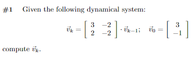 **Problem #1**

**Given the following dynamical system:**

\[
\tilde{v}_k = \begin{bmatrix} 3 & -2 \\ 2 & -2 \end{bmatrix} \cdot \tilde{v}_{k-1}, \quad \tilde{v}_0 = \begin{bmatrix} 3 \\ -1 \end{bmatrix}
\]

Compute \(\tilde{v}_k\).

---

This problem presents a simple iterative dynamical system represented by a matrix-vector multiplication. The objective is to compute the value of the vector \(\tilde{v}_k\), given the initial vector \(\tilde{v}_0\) and the transformation matrix. The transformation is applied iteratively to obtain the subsequent state vector \(\tilde{v}_k\) from the previous state \(\tilde{v}_{k-1}\).