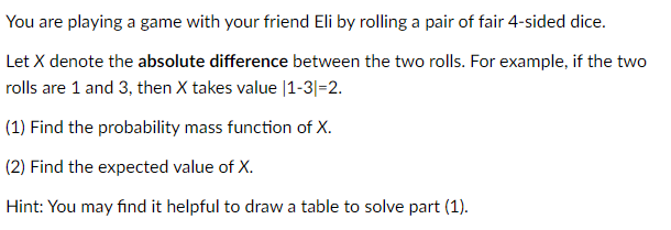 You are playing a game with your friend Eli by rolling a pair of fair 4-sided dice.
Let X denote the absolute difference between the two rolls. For example, if the two
rolls are 1 and 3, then X takes value |1-3|=2.
(1) Find the probability mass function of X.
(2) Find the expected value of X.
Hint: You may find it helpful to draw a table to solve part (1).
