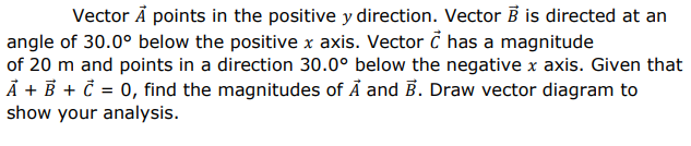 Vector Å points in the positive y direction. Vector B is directed at an
angle of 30.0° below the positive x axis. Vector č has a magnitude
of 20 m and points in a direction 30.0° below the negative x axis. Given that
À + B + č = 0, find the magnitudes of Å and B. Draw vector diagram to
show your analysis.
