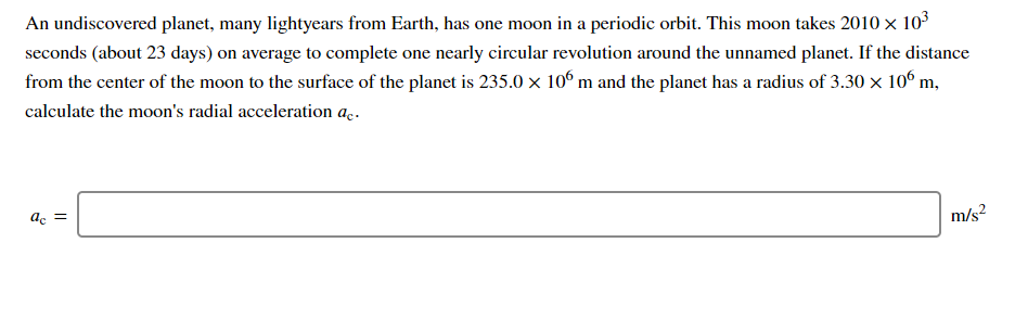 An undiscovered planet, many lightyears from Earth, has one moon in a periodic orbit. This moon takes 2010 x 103
seconds (about 23 days) on average to complete one nearly circular revolution around the unnamed planet. If the distance
from the center of the moon to the surface of the planet is 235.0 × 10° m and the planet has a radius of 3.30 × 10° m,
calculate the moon's radial acceleration a.
ac =
m/s?
