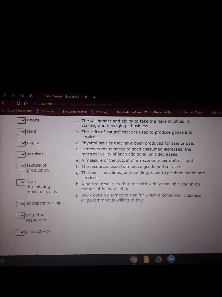 Quia - Chapters 1 Economics
+
h quia.com quiz 7121488.html?AP_rand=2079927305
O Student Bookmarks
9 Schoology
Bayside Home Page 9 Schoology
Bayside Home Page E Its Elemental - Ele.
W Desmos | Testing
Play Ka
goods
a. The willingness and ability to take the risks involved in
starting and managing a business.
b. The 'gifts of nature" that are used to produce goods and
services.
land
v capital
c. Physical articles that have been produced for sale or use.
d. States as the quantity of good consumed increases, the
marginal utility of each additional unit decreases.
e. A measure of the output of an economy per unit of input.
v services
v factors of
production
f. The resources used to produce goods and services.
g. The tools, machines, and buildings used to produce goods and
services.
v law of
diminishing
marginal utility
h. A natural resources that are both widely available and in no
danger of being used up.
i. Work done by someone else for which a consumer, business
or governmnet is willing to pay.
v entrepreneurship
v perpetual
resources
productivity
