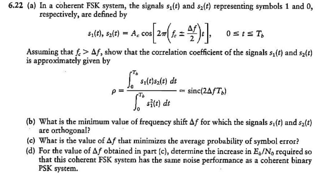 6.22 (a) In a coherent FSK system, the signals s1(t) and s2(t) representing symbols 1 and 0,
respectively, are defined by
s1(t), s2(t)
A. cos 27 f. =
2.
0sts T,
Assuming that f. > Af, show that the correlation coefficient of the signals s,(t) and s2(t)
is approximately given by
| sı(t)s2(t) dt
p =
sinc(2AfT,)
site) di
(b) What is the minimum value of frequency shift Af for which the signals s,(t) and s2(t)
are orthogonal?
(c) What is the value of Af that minimizes the average probability of symbol error?
(d) For the value of Af obtained in part (c), determine the increase in E,/No required so
that this coherent FSK system has the same noise performance as a coherent binary
PSK system.
