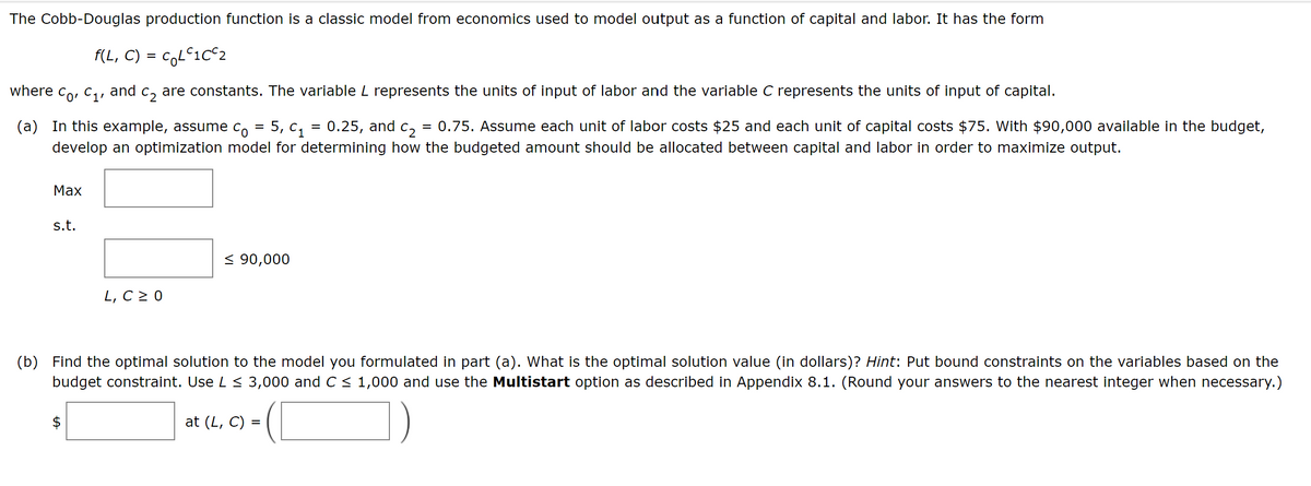 The Cobb-Douglas production function is a classic model from economics used to model output as a function of capital and labor. It has the form
f(L, C) = c₂LC1C²2
C2
are constants. The variable L represents the units of input of labor and the variable C represents the units of input of capital.
(a) In this example, assume co 5, C₁ = 0.25, and c2₂ 0.75. Assume each unit of labor costs $25 and each unit of capital costs $75. With $90,000 available in the budget,
develop an optimization model for determining how the budgeted amount should be allocated between capital and labor in order to maximize output.
=
=
where co, C₁, and
Max
s.t.
L, C ≥ 0
A
≤ 90,000
(b) Find the optimal solution to the model you formulated in part (a). What is the optimal solution value (in dollars)? Hint: Put bound constraints on the variables based on the
budget constraint. Use L ≤ 3,000 and C ≤ 1,000 and use the Multistart option as described in Appendix 8.1. (Round your answers to the nearest integer when necessary.)
at (L, C) =