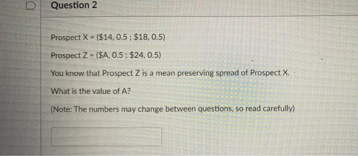 Question 2
Prospect X - ($14, 0.5; $18, 0.5)
Prospect Z - ($A, 0.5 ; $24, 0.5)
%3!
You know that Prospect Z is a mean preserving spread of Prospect X.
What is the value of A?
(Note: The numbers may change between questions, so read carefully)
