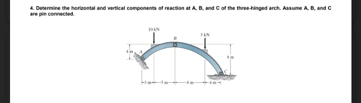 4. Determine the horizontal and vertical components of reaction at A, B, and C of the three-hinged arch. Assume A, B, and C
are pin connected.
10 kN
5 KN
8 m
3 m 5 m-
-8 m-
4m-
