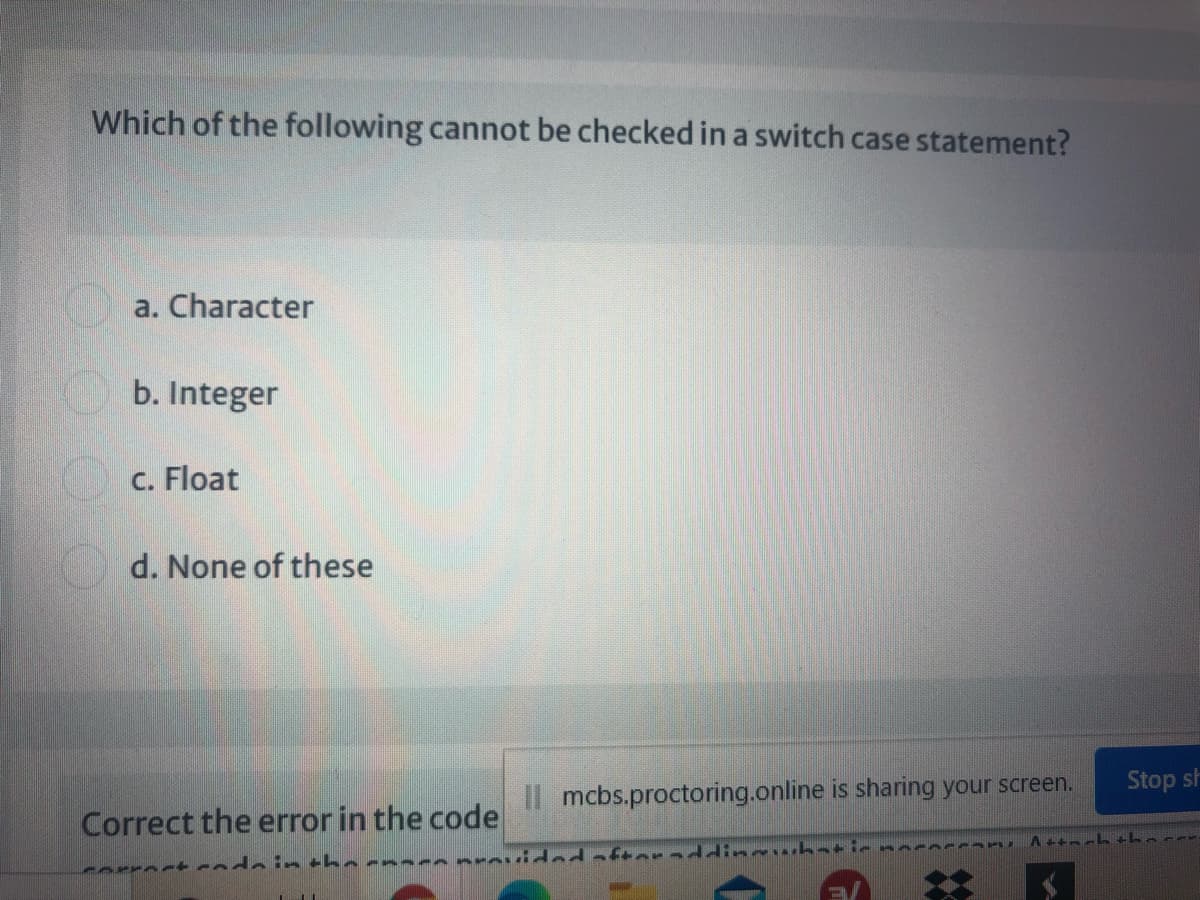 Which of the following cannot be checked in a switch case statement?
a. Character
b. Integer
C. Float
d. None of these
Stop sh
mcbs.proctoring.online is sharing your screen.
Correct the error in the code
errect redein thernaranrovided aftoraddineacbat
