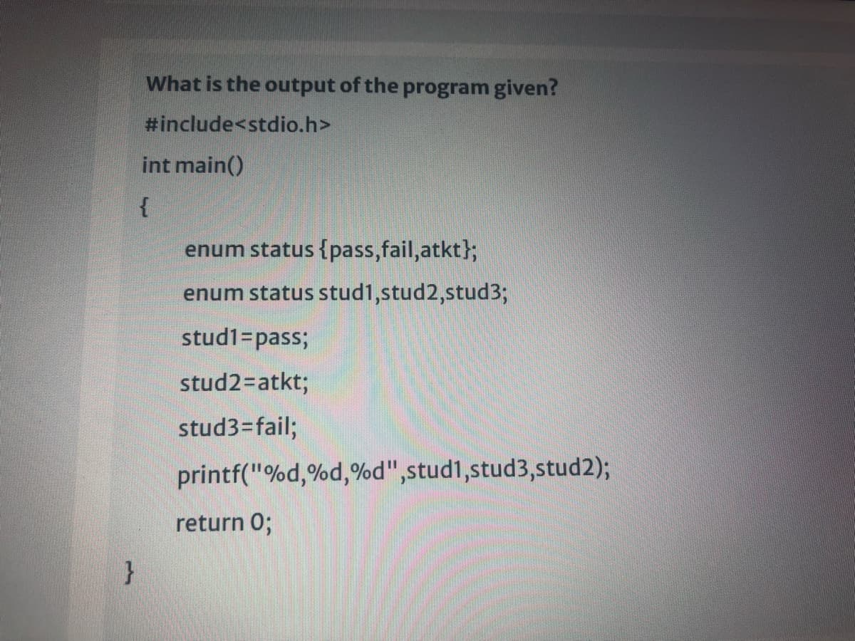 What is the output of the program given?
#include<stdio.h>
int main()
enum status {pass, fail,atkt};
enum status stud1,stud2,stud3;
stud1=pass;
stud2=atkt;
stud3=fail;
printf("%d,%d,%d",stud1,stud3,stud2);
return 0;
}
