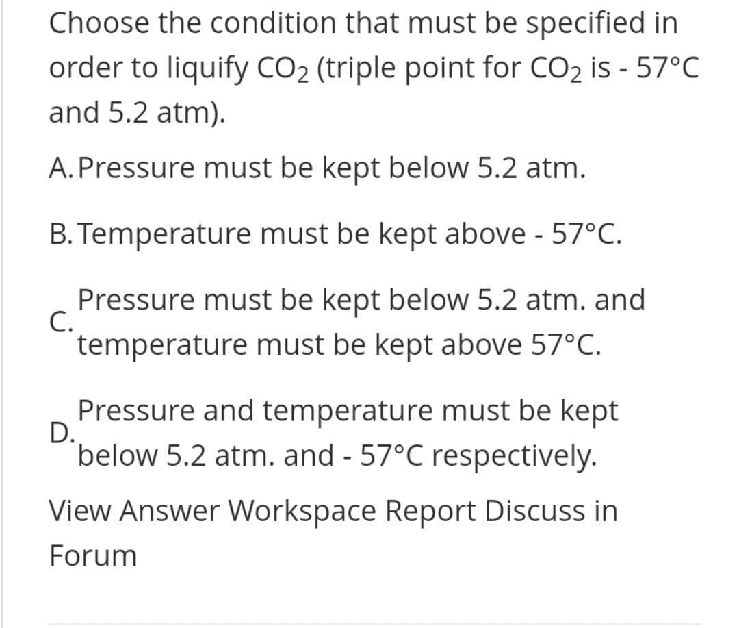 Choose the condition that must be specified in
order to liquify CO2 (triple point for CO2 is - 57°C
and 5.2 atm).
A.Pressure must be kept below 5.2 atm.
B. Temperature must be kept above - 57°C.
Pressure must be kept below 5.2 atm. and
C.
temperature must be kept above 57°C.
Pressure and temperature must be kept
D.
below 5.2 atm. and - 57°C respectively.
View Answer Workspace Report Discuss in
Forum
