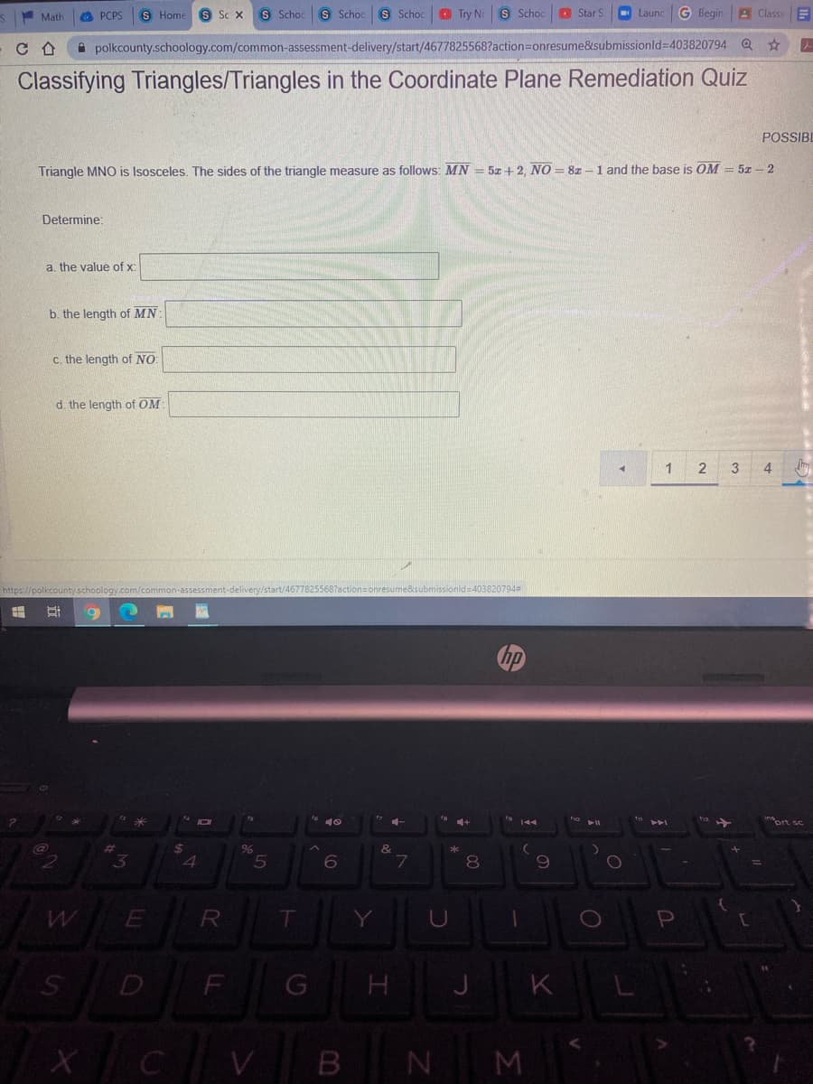 Math
O PCPS
S Home
S Sc X
S Schoc
S Schoc S Schoc O Try No
S Schoo
O Star S
Launc
G Begin
A Classe
A polkcounty.schoology.com/common-assessment-delivery/start/4677825568?action=Donresume&submissionld%3D403820794 Q
Classifying Triangles/Triangles in the Coordinate Plane Remediation Quiz
POSSIBI
Triangle MNO is Isosceles. The sides of the triangle measure as follows: MN = 5z+ 2, NO = 8z -1 and the base is OM = 5z – 2
Determine:
a. the value of x:
b. the length of MN
c. the length of NO
d. the length of OM
1
3
4
https://polkcountyschoology.com/common-assessment-delivery/start/46778255687ac
he&submissionid=403820794=
prt sc
%23
%24
&
3.
4.
7
8.
R
D
K
N M
B.
