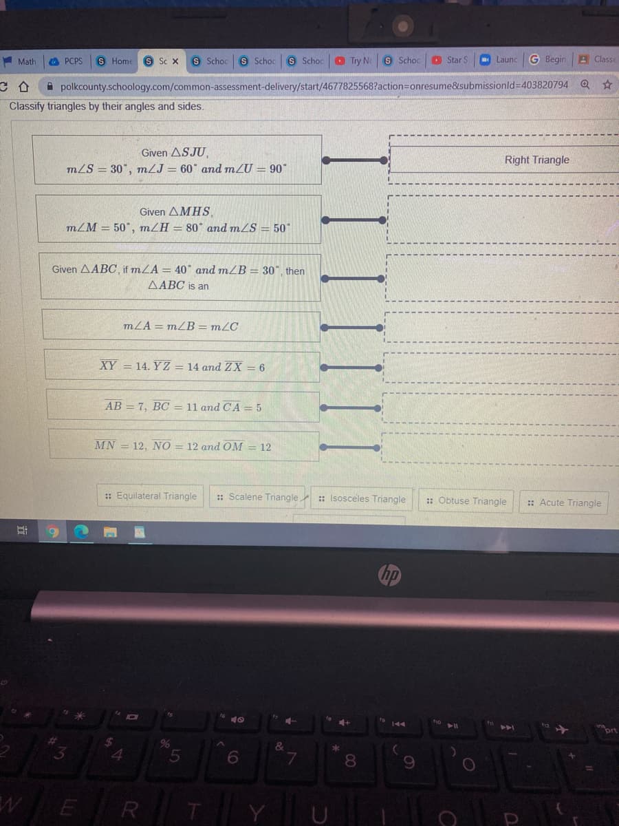 A Math
O PCPS
S Home
S Sc X
S Schoc
S Schoc S Schoc
O Try Ne S Schoo
O Star S
Launc
G Begin
A Classe
A polkcounty.schoology.com/common-assessment-delivery/start/4677825568?action=onresume&submissionld=403820794
Classify triangles by their angles and sides.
Given ASJU,
mLS = 30", mLJ = 60° and mZU = 90°
Right Triangle
Given ΔMHS,
m/M = 50°, m/H = 80* and mZS = 50°
Given AABC, if mLA = 40 and mZB = 30°, then
AABC is an
mZA = mZB = m2C
XY = 14. Y Z = 14 and ZX = 6
AB = 7, BC = 11 and CA = 5
MN = 12, NO = 12 and OM = 12
:: Equilateral Triangle
:: Scalene Triangle
: Isosceles Triangle
: Obtuse Triangle
:: Acute Triangle
144
ort
24
%
WE R
T
