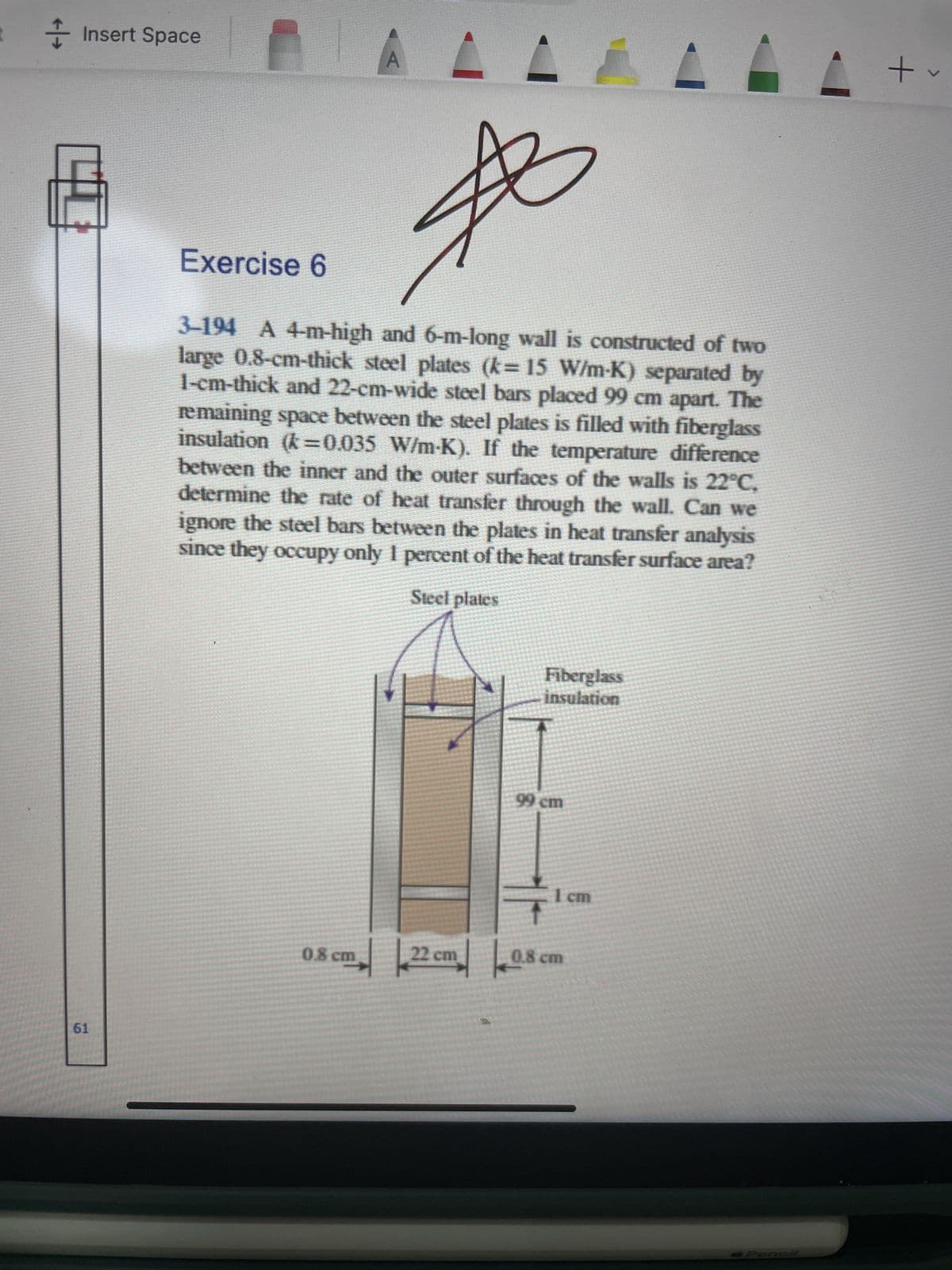 Insert Space
61
Exercise 6
A
3-194 A 4-m-high and 6-m-long wall is constructed of two
large 0.8-cm-thick steel plates (k= 15 W/m-K) separated by
1-cm-thick and 22-cm-wide steel bars placed 99 cm apart. The
remaining space between the steel plates is filled with fiberglass
insulation (k=0.035 W/m-K). If the temperature difference
between the inner and the outer surfaces of the walls is 22°C.
determine the rate of heat transfer through the wall. Can we
ignore the steel bars between the plates in heat transfer analysis
since they occupy only 1 percent of the heat transfer surface area?
Steel plates
0.8 cm
22 cm
Fiberglass
insulation
99 cm
1 cm
0.8 cm
Pencil
+
>