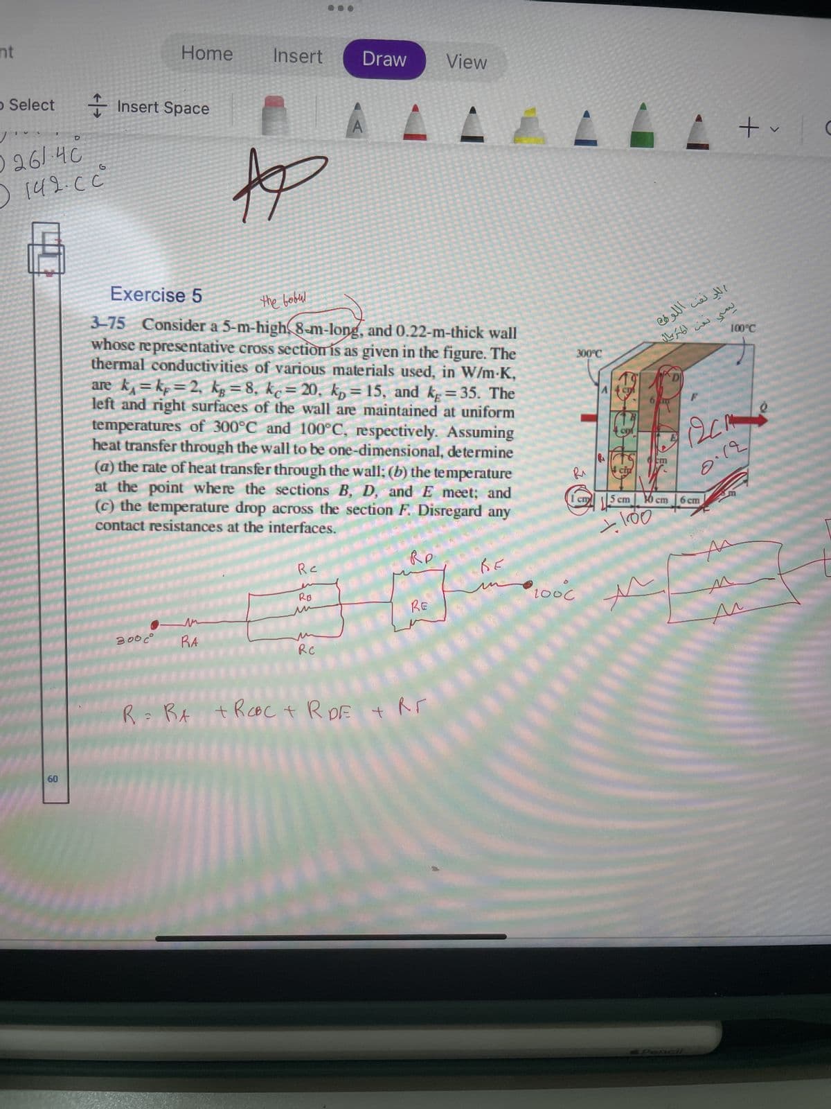 nt
Select
D
0 261.40
(
142. СС
60
Home
Insert Space
300c°
Insert Draw View
Exercise 5
the bobul
3-75 Consider a 5-m-high 8-m-long, and 0.22-m-thick wall
whose representative cross section is as given in the figure. The
thermal conductivities of various materials used, in W/m-K,
are k, = kp = 2, kg = 8, ke=20, kp = 15, and kg = 35. The
left and right surfaces of the wall are maintained at uniform
temperatures of 300°C and 100°C, respectively. Assuming
heat transfer through the wall to be one-dimensional, determine
(a) the rate of heat transfer through the wall; (b) the temperature
at the point where the sections B, D, and E meet; and
(c) the temperature drop across the section F. Disregard any
contact resistances at the interfaces.
RA
p
Re
RB
RC
Ro
RE
********
ве
R=RA + ROBC+R DE + Rr
******
300°C
Ri
1000
1 сгу
اللينفب اللوطن
يمني نفتي المتريال
5 cm |
+100
cm
оста
6 cm
Pencil
+
100°C
0.12
M
10
C