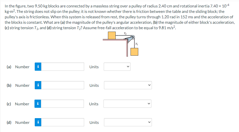 In the figure, two 9.50 kg blocks are connected by a massless string over a pulley of radius 2.40 cm and rotational inertia 7.40 x 10-4
kg-m2. The string does not slip on the pulley; it is not known whether there is friction between the table and the sliding block; the
pulley's axis is frictionless. When this system is released from rest, the pulley turns through 1.20 rad in 152 ms and the acceleration of
the blocks is constant. What are (a) the magnitude of the pulley's angular acceleration, (b) the magnitude of either block's acceleration,
(c) string tension T1, and (d) string tension T2? Assume free-fall acceleration to be equal to 9.81 m/s?.
(a) Number
i
Units
(b) Number
i
Units
(c) Number
i
Units
(d) Number
i
Units
