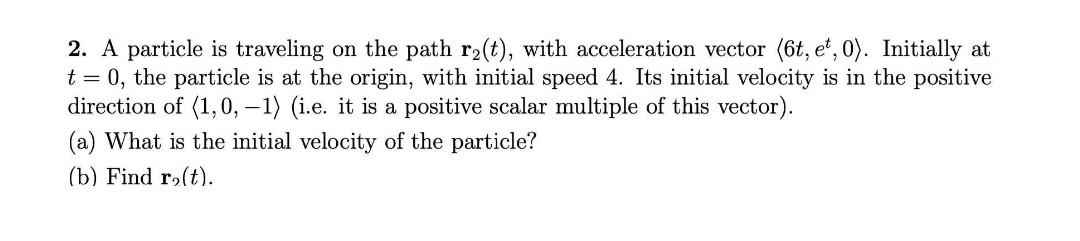 2. A particle is traveling on the path r2(t), with acceleration vector (6t, e', 0). Initially at
t = 0, the particle is at the origin, with initial speed 4. Its initial velocity is in the positive
direction of (1,0, –1) (i.e. it is a positive scalar multiple of this vector).
(a) What is the initial velocity of the particle?
(b) Find r2(t).
