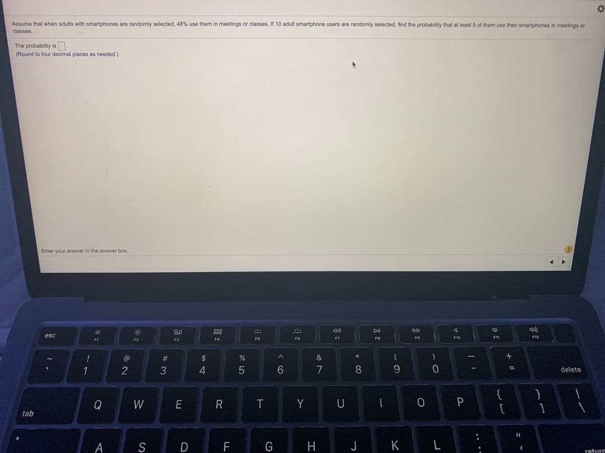 Assume that when adults with smartphones are randomly selected, 48% use them in meetings or classes. If 10 adult smartphone users are randomly selected, find the probability that at least 5 of them use their smartphones in meetings or
classes.
The probability is
(Round to four decimal places as needed.)
Enter your answer in the answer box.
80
000
O00
DII
DD
esc
F11
F12
F1
F2
F3
F4
F5
F6
F7
F8
F9
F10
!
@
&
(
2
4
5
7
8.
%3D
1
delete
Y U I
{
[
Q
W
E
]
tab
%3D
A
S
D
H J
K
L
return
言
< CO
# 3
