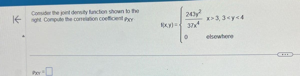 K
Consider the joint density function shown to the
right. Compute the correlation coefficient pxy-
243y2
f(x,y) = 37x4
x> 3,3<y<4
PXY =
0
elsewhere