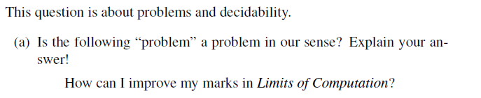 This question is about problems and decidability.
(a) Is the following "problem" a problem in our sense? Explain your an-
swer!
How can I improve my marks in Limits of Computation?