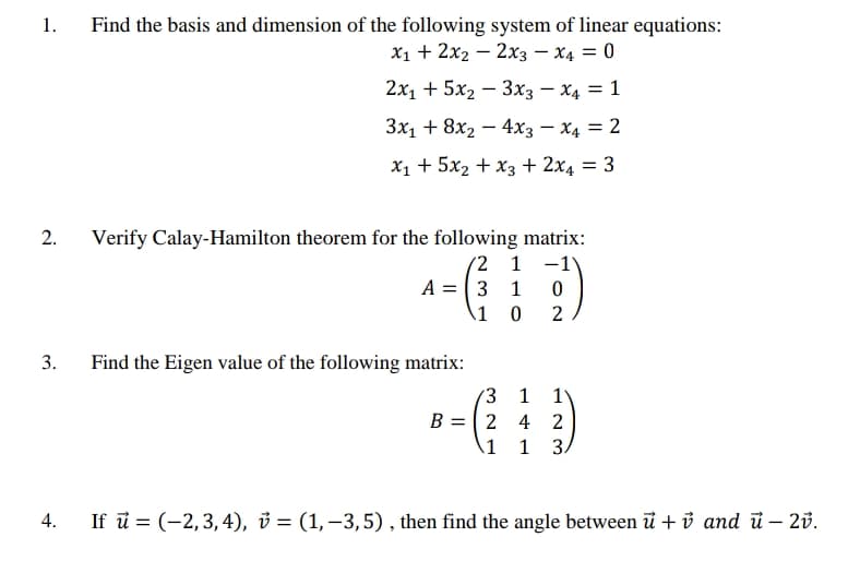 1.
Find the basis and dimension of the following system of linear equations:
X1 + 2x2 – 2x3 – X4 = 0
-
2x1 + 5x2 – 3x3 – X4 = 1
3x1 + 8x2 – 4x3 – X4 = 2
X1 + 5x2 + x3 + 2x4 = 3
Verify Calay-Hamilton theorem for the following matrix:
(2 1 -1
A = 3 1
\1 0
2
3.
Find the Eigen value of the following matrix:
3 1
B = 2 4 2
1
1
If ū = (-2,3,4), v = (1,–3,5), then find the angle between i + ủ and i – 2v.
1N 3
2.
4.
