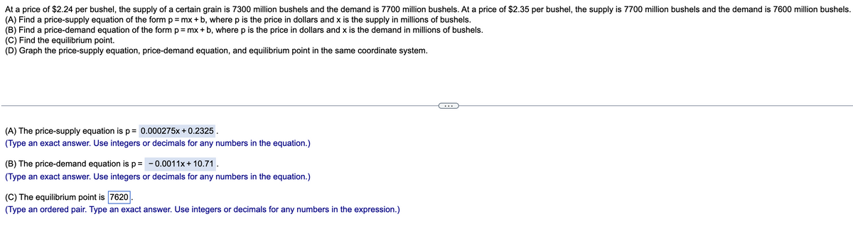 At a price of $2.24 per bushel, the supply of a certain grain is 7300 million bushels and the demand is 7700 million bushels. At a price of $2.35 per bushel, the supply is 7700 million bushels and the demand is 7600 million bushels.
(A) Find a price-supply equation of the form p = mx + b, wherep is the price in dollars and x is the supply in millions of bushels.
(B) Find a price-demand equation of the form p= mx+ b, where p is the price in dollars and x is the demand in millions of bushels.
(C) Find the equilibrium point.
(D) Graph the price-supply equation, price-demand equation, and equilibrium point in the same coordinate system.
...
(A) The price-supply equation is p= 0.000275x+ 0.2325 .
(Type an exact answer. Use integers or decimals for any numbers in the equation.)
(B) The price-demand equation is p= -0.0011x+ 10.71.
(Type an exact answer. Use integers or decimals for any numbers in the equation.)
(C) The equilibrium point is 7620
(Type an ordered pair. Type an exact answer. Use integers or decimals for any numbers in the expression.)
