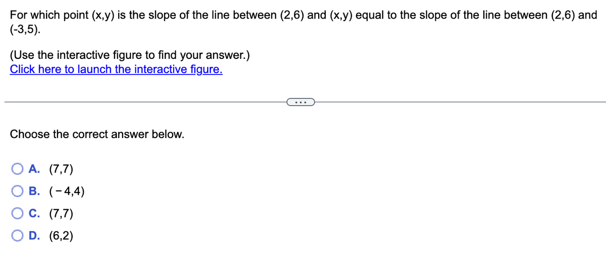 For which point (x,y) is the slope of the line between (2,6) and (x,y) equal to the slope of the line between (2,6) and
(-3,5).
(Use the interactive figure to find your answer.)
Click here to launch the interactive figure.
Choose the correct answer below.
О А. (7,7)
О В. (-4,4)
С. (7,7)
D. (6,2)
