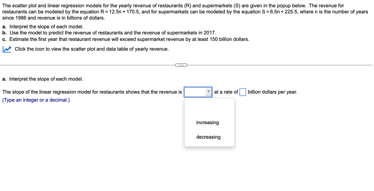 The scatter plot and linear regression models for the yearly revenue of restaurants (R) and supermarkets (S) are given in the popup below. The revenue for
restaurants can be modeled by the equation R= 12.5n + 170.5, and for supermarkets can be modeled by the equation S = 6.5n + 225.5, where n is the number of years
since 1986 and revenue is in billions of dollars.
a. Interpret the slope of each model.
b. Use the model to predict the revenue of restaurants and the revenue of supermarkets in 2017.
c. Estimate the first year that restaurant revenue will exceed supermarket revenue by at least 150 billion dollars.
Click the icon to view the scatter plot and data table of yearly revenue.
a. Interpret the slope of each model.
The slope of the linear regression model for restaurants shows that the revenue is
at a rate of
billion dollars per year.
(Type an integer or a decimal.)
increasing
decreasing
