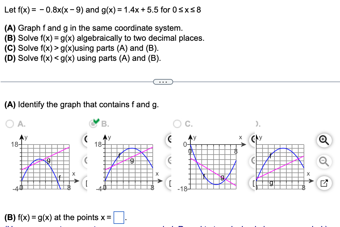 Let f(x) = - 0.8x(x - 9) and g(x) = 1.4x+ 5.5 for 0<x<8
(A) Graph f and g in the same coordinate system.
(B) Solve f(x) = g(x) algebraically to two decimal places.
(C) Solve f(x) > g(x)using parts (A) and (B).
(D) Solve f(x) < g(x) using parts (A) and (B).
(A) Identify the graph that contains f and g.
O A.
В.
).
Ay
18-
Ay
18-
0-
-18-
(B) f(x) = g(x) at the points x=
