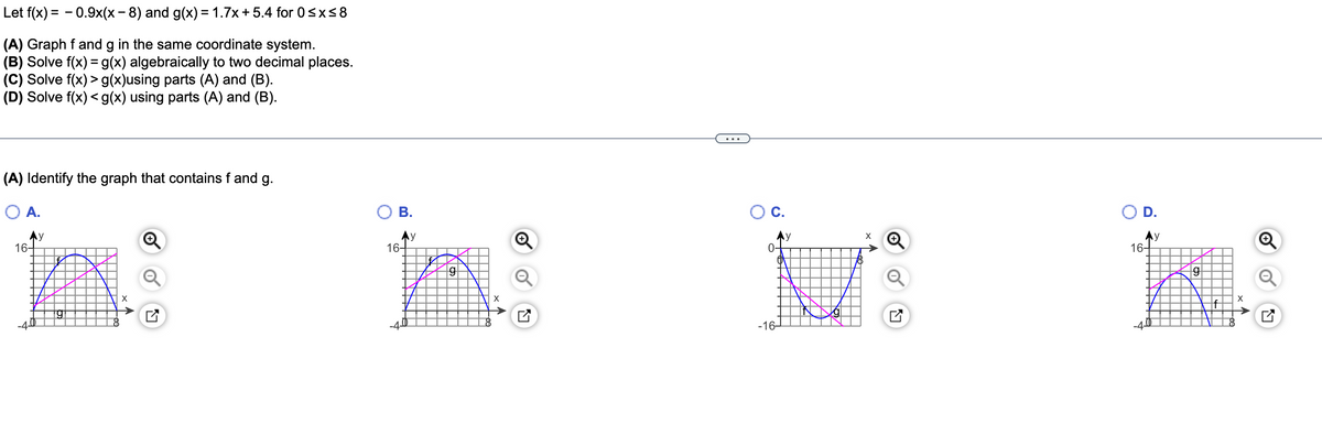 Let f(x) = - 0.9x(x- 8) and g(x) = 1.7x + 5.4 for 0sx<8
(A) Graph f and g in the same coordinate system.
(B) Solve f(x) = g(x) algebraically to two decimal places.
(C) Solve f(x) > g(x)using parts (A) and (B).
(D) Solve f(x) < g(x) using parts (A) and (B).
...
(A) Identify the graph that contains f and g.
O A.
OB.
OC.
D.
Ay
16-
Ay
16-
Ay
16-
0-
-16–
