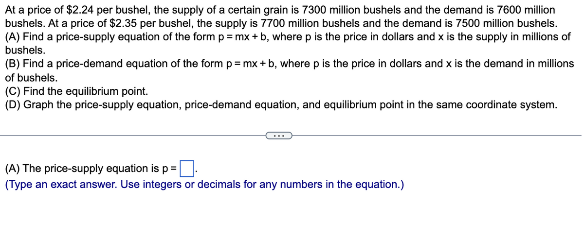 At a price of $2.24 per bushel, the supply of a certain grain is 7300 million bushels and the demand is 7600 million
bushels. At a price of $2.35 per bushel, the supply is 7700 million bushels and the demand is 7500 million bushels.
(A) Find a price-supply equation of the form p = mx + b, where p is the price in dollars and x is the supply in millions of
bushels.
(B) Find a price-demand equation of the form p= mx + b, where p is the price in dollars and x is the demand in millions
of bushels.
(C) Find the equilibrium point.
(D) Graph the price-supply equation, price-demand equation, and equilibrium point in the same coordinate system.
(A) The price-supply equation is p =
(Type an exact answer. Use integers or decimals for any numbers in the equation.)
