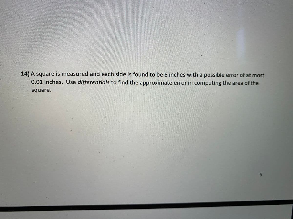 14) A square is measured and each side is found to be 8 inches with a possible error of at most
0.01 inches. Use differentials to find the approximate error in computing the area of the
square.
6.
