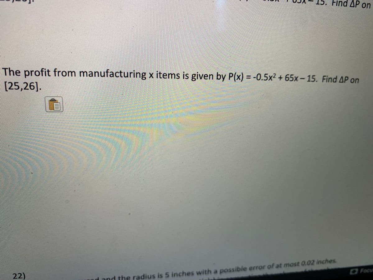 Find ΔΡ on
The
profit from manufacturing x items is given by P(x) = -0.5x2 + 65x- 15. Find AP on
[25,26].
Focu
22)
and the radius is 5 inches with a possible error of at most 0.02 inches.
