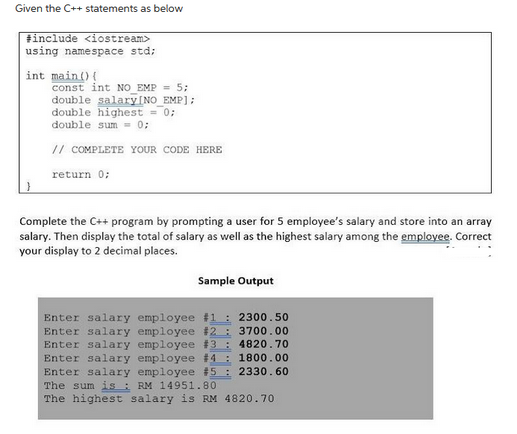 Given the C++ statements as below
#include <iostream>
using namespace std;
int main() {
const int NO EMP = 5;
double salary [NO_EMP];
double highest = 0;
double sum= 0;
// COMPLETE YOUR CODE HERE
return 0;
Complete the C++ program by prompting a user for 5 employee's salary and store into an array
salary. Then display the total of salary as well as the highest salary among the employee. Correct
your display to 2 decimal places.
Sample Output
Enter salary employee #1: 2300.50
Enter salary employee #2: 3700.00
Enter salary employee #3: 4820.70
Enter salary employee #4: 1800.00
Enter salary employee #5: 2330.60
The sum is RM 14951.80
The highest salary is RM 4820.70