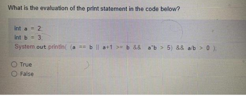 What is the evaluation of the print statement in the code below?
int a = 2;
int b = 3;
System.out.println( (a == b || a+1>= b && ab > 5) && a/b> 0);
True
O False