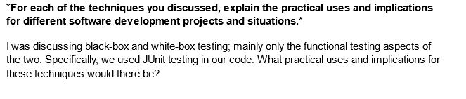 *For each of the techniques you discussed, explain the practical uses and implications
for different software development projects and situations.*
I was discussing black-box and white-box testing; mainly only the functional testing aspects of
the two. Specifically, we used JUnit testing in our code. What practical uses and implications for
these techniques would there be?