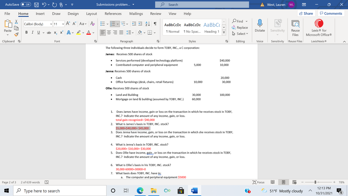 AutoSave
Submissions problem..
Search
West, Lauren
ff
WL
File
Home
Insert
Draw
Design
Layout
References
Mailings
Review
View
Help
A Share
P Comments
O Find -
Calibri (Body)
v 11
A^ A Aav AoE
AaBbCcDc AaBbCcDc AABBCC
Replace
Paste
BIUV ab x, x A
A
I Normal
1 No Spac. Heading 1
Dictate
Sensitivity
Reuse
Lexis ® for
A Select v
Files
Microsoft Office ®
Clipboard a
Font
Paragraph
Styles
Editing
Voice
Sensitivity
|Reuse Files
LexisNexis ®
The following three individuals decide to form TOBY, INC., a C corporation:
James: Receives 500 shares of stock
Services performed (developed technology platform)
$40,000
Contributed computer and peripheral equipment
5,000
10,000
Jenna: Receives 500 shares of stock
Cash
20,000
Office furnishings (desk, chairs, retail fixtures)
10,000
30,000
Ollie: Receives 500 shares of stock
Land and Building
30,000
100,000
Mortgage on land & building (assumed by TOBY, INC.)
60,000
1.
Does James have income, gain or loss on the transaction in which he receives stock in TOBY,
INC.? Indicate the amount of any income, gain, or loss.
total gain recognized= $40,000
2. What is James's basis in TOBY, INC. stock?
$5,000+$40,000= $45,000
3. Does Jenna have income, gain, or loss on the transaction in which she receives stock in TOBY,
INC.? Indicate the amount of any income, gain, or loss.
4. What is Jenna's basis in TOBY, INC. stock?
$20,000+ $10,000= $30,000
5. Does Ollie have income, gain , or loss on the transaction in which he receives stock in TOBY,
INC.? Indicate the amount of any income, gain, or loss.
6. What is Ollie's basis in his TOBY, INC. stock?
30,000-60000+30000=0
7. What basis does TOBY, INC. have in:
a. The computer and peripheral equipment $5000
2 of 639 words
D Focus
目
Page 2 of 3
+
78%
12:13 PM
O Type here to search
51°F Mostly cloudy
10/31/2021
