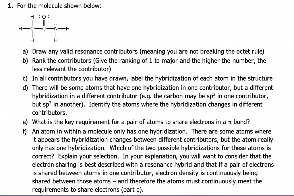 1. For the molecule shown below:
H :O:
+4
H
H
H
a) Draw any valid resonance contributors (meaning you are not breaking the octet rule)
b) Rank the contributors (Give the ranking of 1 to major and the higher the number, the
less relevant the contributor)
c) In all contributors you have drawn, label the hybridization of each atom in the structure
d) There will be some atoms that have one hybridization in one contributor, but a different
hybridization in a different contributor (e.g. the carbon may be sp³ in one contributor,
but sp² in another). Identify the atoms where the hybridization changes in different
contributors.
e) What is the key requirement for a pair of atoms to share electrons in a bond?
f) An atom in within a molecule only has one hybridization. There are some atoms where
it appears the hybridization changes between different contributors, but the atom really
only has one hybridization. Which of the two possible hybridizations for these atoms is
correct? Explain your selection. In your explanation, you will want to consider that the
electron sharing is best described with a resonance hybrid and that if a pair of electrons
is shared between atoms in one contributor, electron density is continuously being
shared between those atoms - and therefore the atoms must continuously meet the
requirements to share electrons (part e).
H—N·