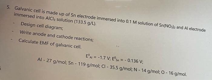 5
5. Galvanic cell is made up of Sn electrode immersed into 0.1 M solution of Sn(NO3)2 and Al electrode
immersed into AlCl3 solution (133.5 g/L).
Design cell diagram;
Write anode and cathode reactions;
Calculate EMF of galvanic cell.
EºAl = -1.7 V; Eºsn = -0.136 V;
Al - 27 g/mol; Sn - 119 g/mol; Cl - 35.5 g/mol; N - 14 g/mol; O - 16 g/mol.