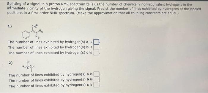 Splitting of a signal in a proton NMR spectrum tells us the number of chemically non-equivalent hydrogens in the
inmediate vicinity of the hydrogen giving the signal. Predict the number of lines exhibited by hydrogens at the labeled
positions in a first-order NMR spectrum. (Make the approximation that all coupling constants are equal.)
1)
The number of lines exhibited by hydrogen(s) a is
The number of lines exhibited by hydrogen(s) b is
The number of lines exhibited by hydrogen(s) c is
Br
2)
The number of lines exhibited by hydrogen(s) a is
The number of lines exhibited by hydrogen(s) b is
The number of lines exhibited by hydrogen(s) c is