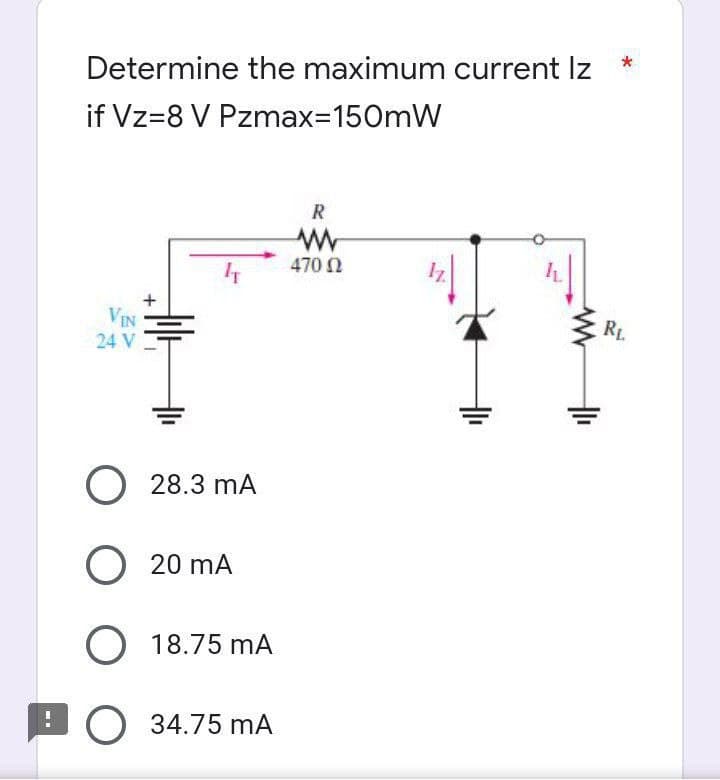 *
Determine the maximum current Iz
if Vz=8 V Pzmax=150mW
R
www
470 02
IT
VIN
24 V
O 28.3 mA
O 20 mA
O 18.75 mA
:O 34.75 mA
RL