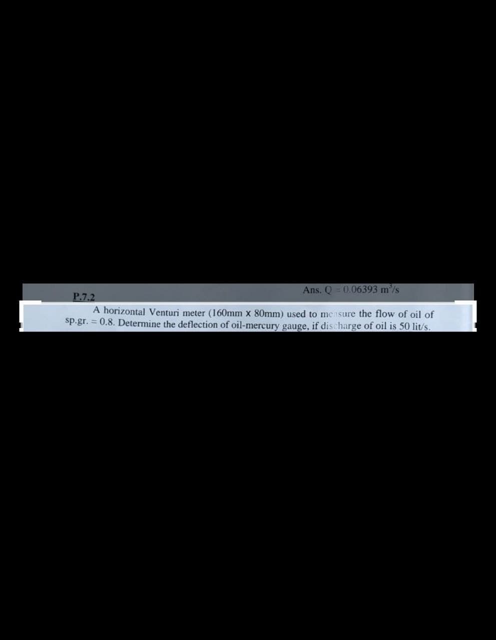 Ans. Q 0.06393 m'/s
P.7.2
A horizontal Venturi meter (160mm x 80mm) used to measure the flow of oil of
sp.gr. = 0.8. Determine the deflection of oil-mercury gauge, if discharge of oil is 50 lit/s.
