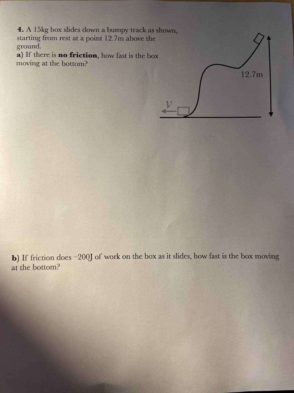 4. A 15kg box slides down a bumpy track as shown,
starting from rest at a point 12.7m above the
ground.
a) If there is no friction, how fast is the box
moving at the bottom?
12.7m
b) If friction does-200J of work on the box as it slides, how fast is the box moving
at the bottom?