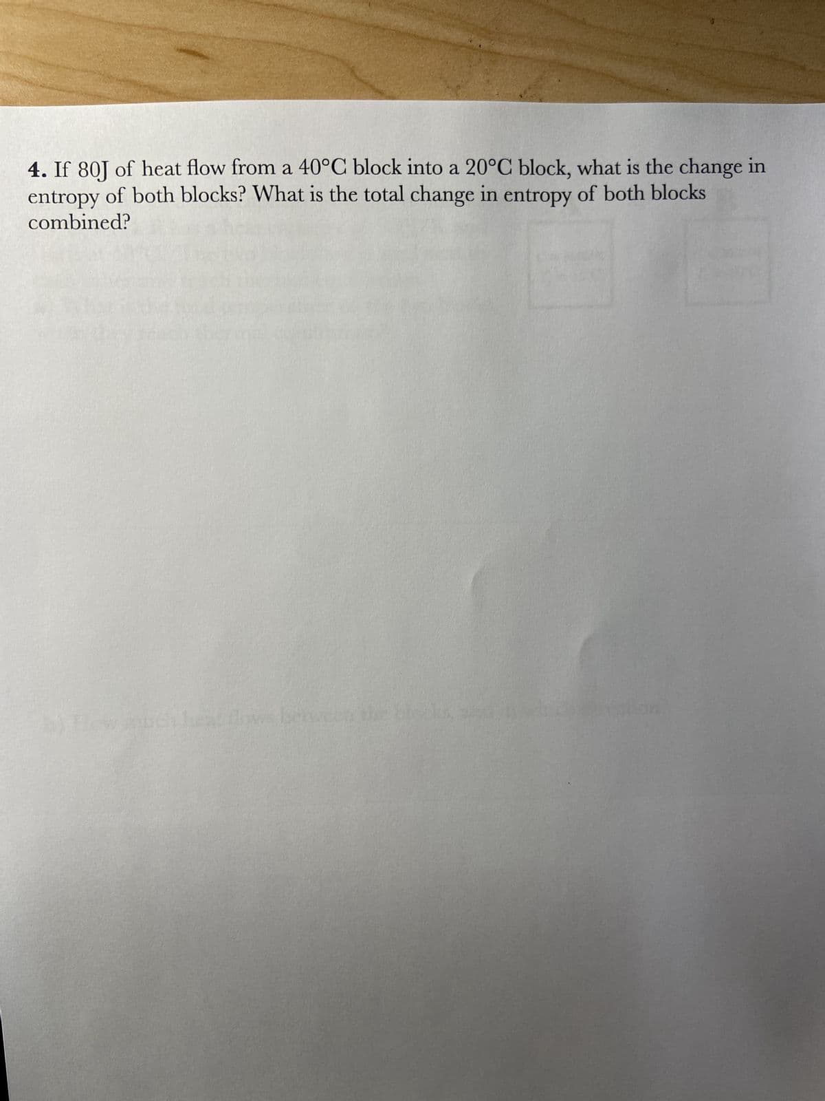 4. If 80J of heat flow from a 40°C block into a 20°C block, what is the change in
entropy of both blocks? What is the total change in entropy of both blocks
combined?
b) flow much heat flows between the blocks,