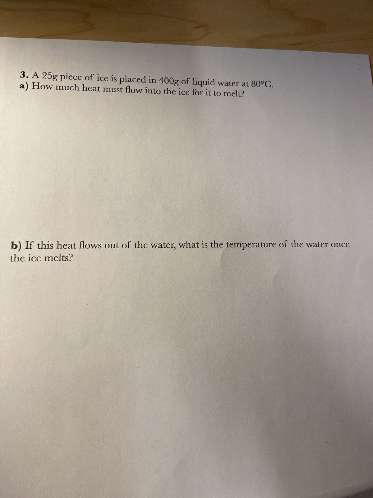 3. A 25g piece of ice is placed in 400g of liquid water at 80°C.
a) How much heat must flow into the ice for it to melt?
b) If this heat flows out of the water, what is the temperature of the water once
the ice melts?