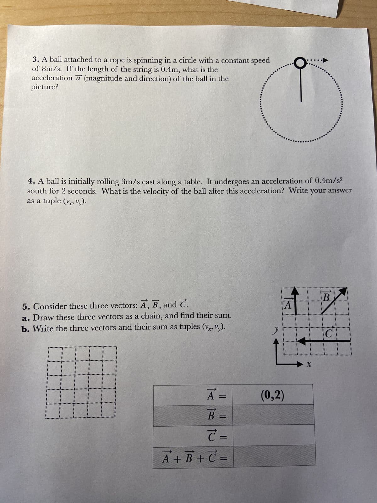 3. A ball attached to a rope is spinning in a circle with a constant speed
of 8m/s. If the length of the string is 0.4m, what is the
acceleration a' (magnitude and direction) of the ball in the
picture?
4. A ball is initially rolling 3m/s east along a table. It undergoes an acceleration of 0.4m/s²
south for 2 seconds. What is the velocity of the ball after this acceleration? Write your answer
as a tuple (vx, vy).
5. Consider these three vectors: A, B, and C.
a. Draw these three vectors as a chain, and find their sum.
b. Write the three vectors and their sum as tuples (vx, Vy).
A =
B =
C=
"
→
A + B + C =
y
A
(0,2)
X
B
C