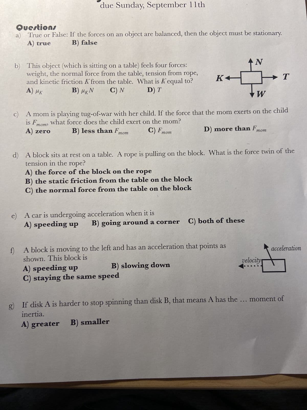 due Sunday, September 11th
Questions
a) True or False: If the forces on an object are balanced, then the object must be stationary.
A) true
B) false
b) This object (which is sitting on a table) feels four forces:
weight, the normal force from the table, tension from rope,
and kinetic friction K from the table. What is K equal to?
A) MK
Β) μ.Ν
C) N
D) T
mom'
A) zero
mom
Tw W
IS F
c) A mom is playing tug-of-war with her child. If the force that the mom exerts on the child
what force does the child exert on the mom?
B) less than F
C) F
mom
A) the force of the block on the rope
B) the static friction from the table on the block
C) the normal force from the table on the block
A car is undergoing acceleration when it is
A) speeding up
K←
A) speeding up
C) staying the same speed
d) A block sits at rest on a table. A rope is pulling on the block. What is the force twin of the
tension in the rope?
B) going around a corner C) both of these
B) slowing down
D) more than F
f) A block is moving to the left and has an acceleration that points as
shown. This block is
AN
If disk A is harder to stop spinning than disk B, that means A has the
inertia.
A) greater
B) smaller
→ T
...
mom
velocity
acceleration
moment of