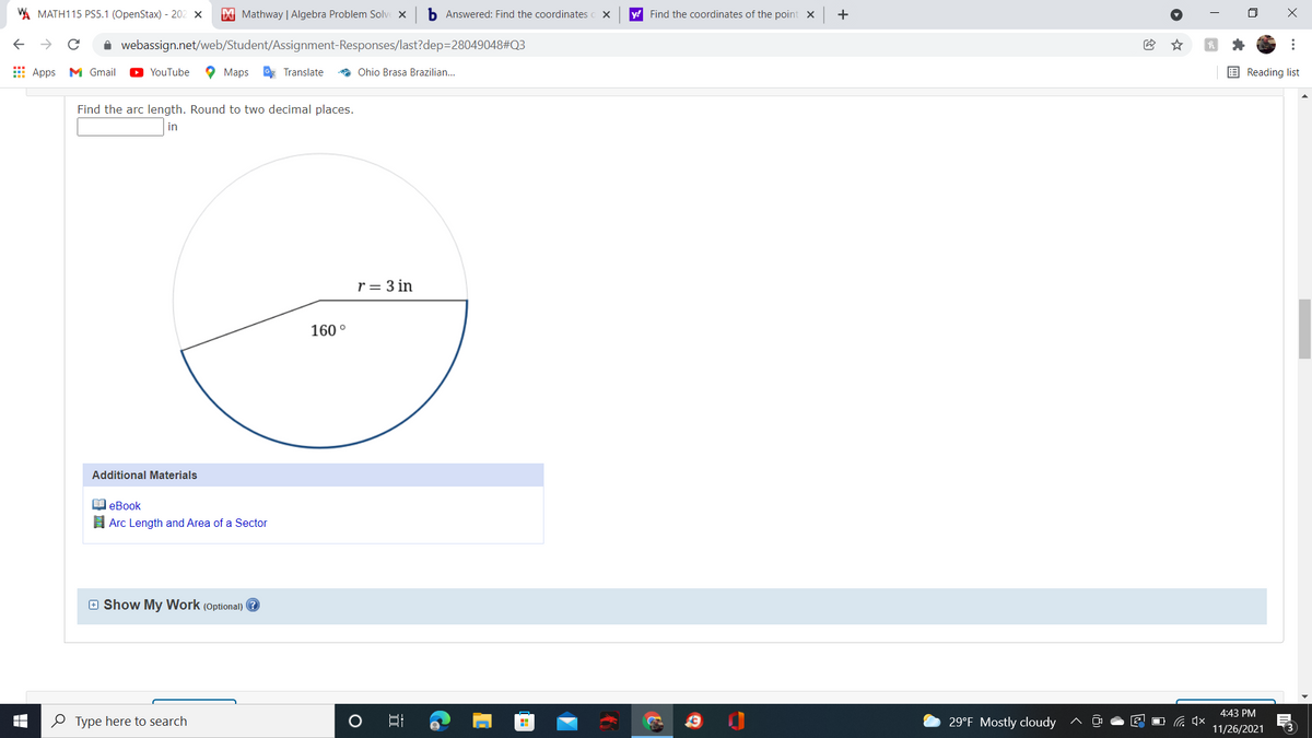 A MATH115 PS5.1 (OpenStax) - 202 x
M Mathway | Algebra Problem Solve x
b Answered: Find the coordinates
y! Find the coordinates of the point x
+
i webassign.net/web/Student/Assignment-Responses/last?dep=28049048#Q3
E Apps M Gmail
YouTube
O Maps Translate
* Ohio Brasa Brazilian.
E Reading list
Find the arc length. Round to two decimal places.
in
r = 3 in
160 °
Additional Materials
I eBook
I Arc Length and Area of a Sector
e Show My Work (Optional)
4:43 PM
O Type here to search
29°F Mostly cloudy
后 x
11/26/2021
(3
