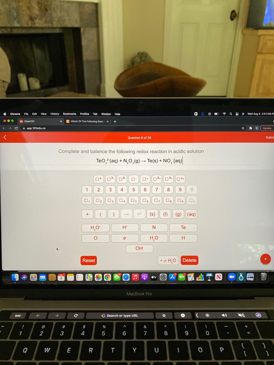 Chrome
File
Edit
View
History
Bookmarks Profiles Tab
Window Help
令
Wed Aug 4 2:51:08 P
...
S0I Chem101
Which Of The Following Does x +
i app.101edu.co
Update
Question 8 of 38
Subm
Complete and balance the following redox reaction in acidic solution
Teo, (aq) + N,O̟(g) → Te(s) + N0, (aq)
04-
03.
3+
O4+
2
3
4
6
8
9
O2
03
04
Os O6
(s)
(1)
(g)
(aq)
H,O
H*
Te
H
OH
Reset
• a HO Delete
etv O A
MacBook Pro
->
G Search or type URL
esc
888-
@
2#
$
&
+
1
4
5
6
7
9
-
%3D
Q
W
E
Y
U
