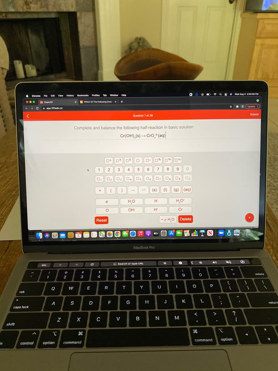 Wed Aug 4 2:50:58 PM
Chrome File Edit View History Bookmarks Profles Tab
Window Help
...
SoI Chem101
x C
Which Of The Folowing Does x
Update
i app.101edu.co
Submit
Question 7 of 38
Complete and balance the following half-reaction in basic solution
Cr(OH),(s) → Cro,* (aq)
04
03.
2
3
4
6
7
8
O2
Os
O6
1
(s)
(1)
(g) (aq)
+
e
H
H,O
OH
H*
Cr
Reset
*z H,0 Delete
dtv
МacBook Pro
G Search or type URL
esc
&
23
6
7
8
9.
delete
1
2
3
4
Q
E
R
Y
U
P
tab
A
S
D
F
G
H
J
K
L
returr
caps lock
V
M
shift
command
option
control
option
command
