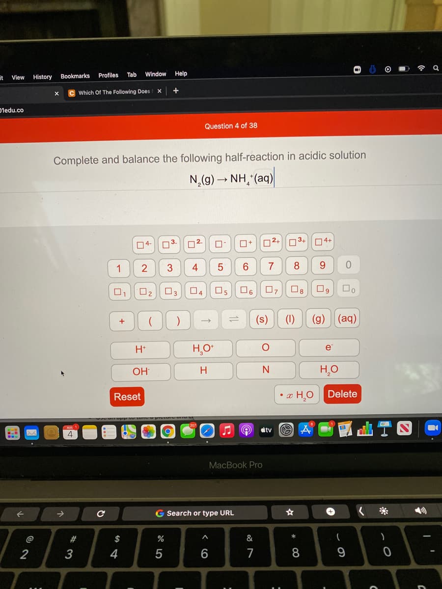 令
it View
Profiles
Tab
Window
Help
History
Bookmarks
C Which Of The Following Does
+
01edu.co
Question 4 of 38
Complete and balance the following half-reaction in acidic solution
N,(g)→ NH, (aq)
04-
O3.
02.
02+
3+
O4+
1
4
5
8
9.
O2
O3
O4
O5
O6
07
O8
(s)
(1)
(g)
(aд)
+
H*
H,O*
e
OH
H
H,O
Reset
• x H,O
Delete
étv
MacBook Pro
->
G Search or type URL
+
*
@
#
2$
%
3
4
7
8.
లేN
< cO
